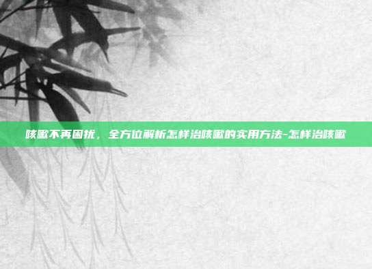 咳嗽不再困扰,全方位解析怎样治咳嗽的实用方法-怎样治咳嗽