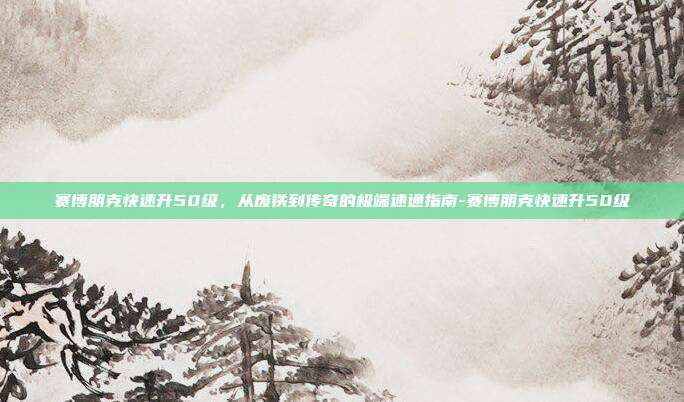 赛博朋克快速升50级,从废铁到传奇的极端速通指南-赛博朋克快速升50级