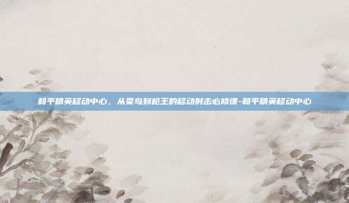 和平精英移动中心,从菜鸟到枪王的移动射击必修课-和平精英移动中心