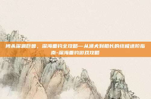 搏杀深渊巨兽,深海垂钓全攻略—从渔夫到船长的终极进阶指南-深海垂钓游戏攻略