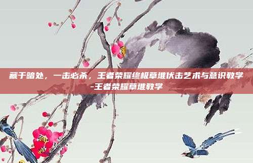 藏于暗处,一击必杀,王者荣耀终极草堆伏击艺术与意识教学-王者荣耀草堆教学