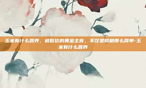 玉米有什么营养,被低估的黄金主食,不仅是粗粮那么简单-玉米有什么营养