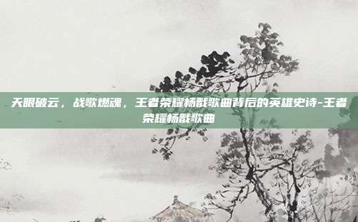 天眼破云,战歌燃魂,王者荣耀杨戬歌曲背后的英雄史诗-王者荣耀杨戬歌曲