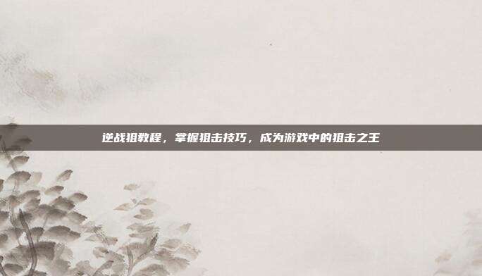 逆战狙教程,掌握狙击技巧,成为游戏中的狙击之王