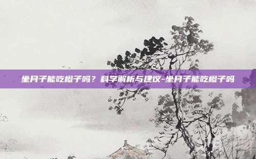 坐月子能吃橙子吗？科学解析与建议-坐月子能吃橙子吗