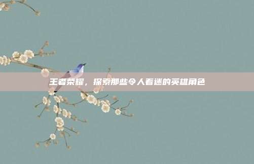 王者荣耀,探索那些令人着迷的英雄角色