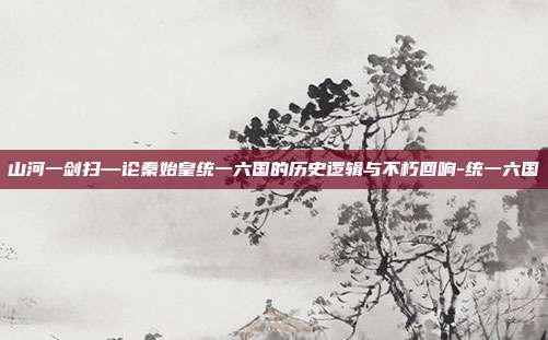 山河一剑扫—论秦始皇统一六国的历史逻辑与不朽回响-统一六国