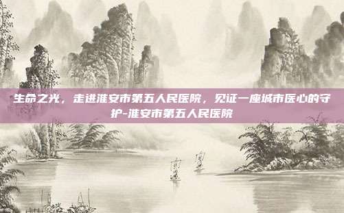 生命之光，走进淮安市第五人民医院，见证一座城市医心的守护-淮安市第五人民医院