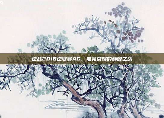 逆战2016逆联赛AG,电竞荣耀的巅峰之战