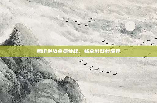腾讯逆战会员特权,畅享游戏新境界