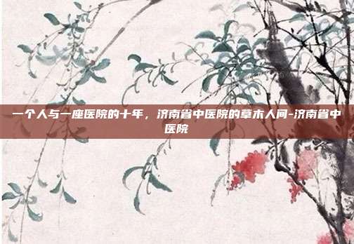 一个人与一座医院的十年,济南省中医院的草木人间-济南省中医院