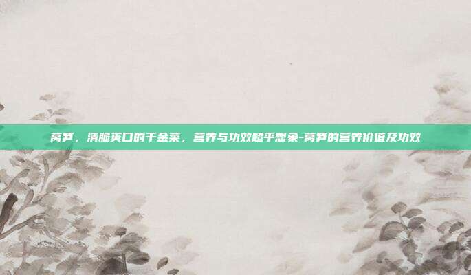 莴笋，清脆爽口的千金菜，营养与功效超乎想象-莴笋的营养价值及功效