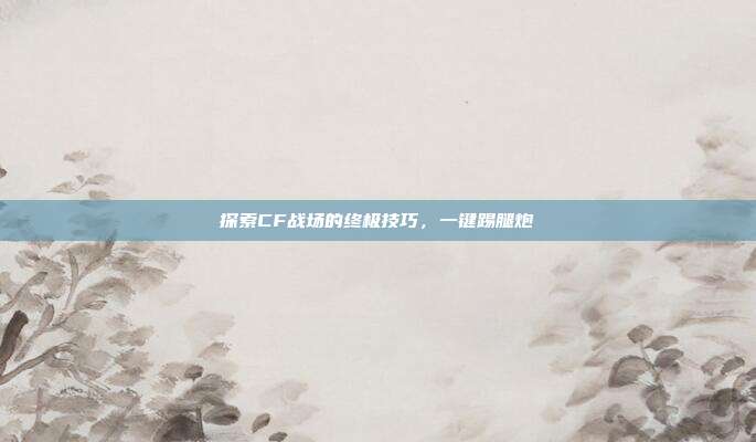 探索CF战场的终极技巧，一键踢腿炮