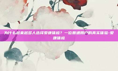 为什么越来越多人选择爱康体检？一位普通用户的真实体验-爱康体检
