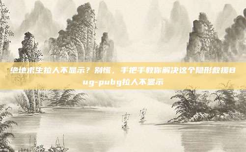 绝地求生拉人不显示?别慌,手把手教你解决这个隐形救援Bug-pubg拉人不显示