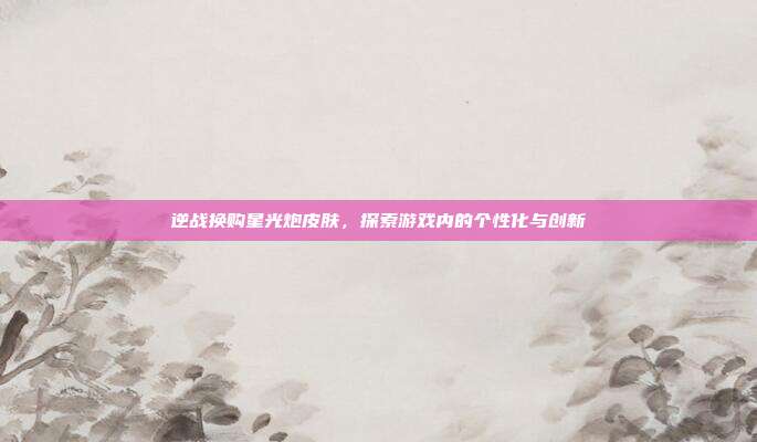 逆战换购星光炮皮肤,探索游戏内的个性化与创新