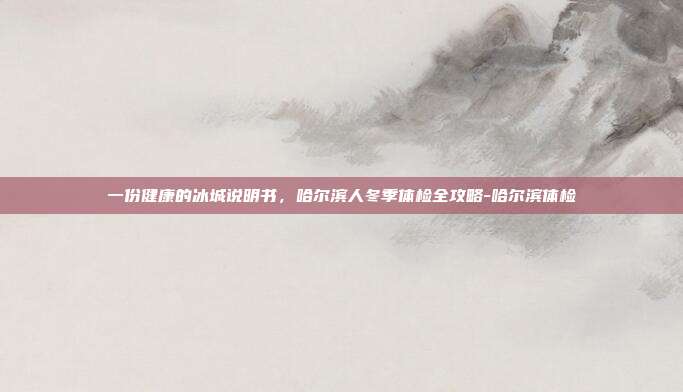 一份健康的冰城说明书,哈尔滨人冬季体检全攻略-哈尔滨体检