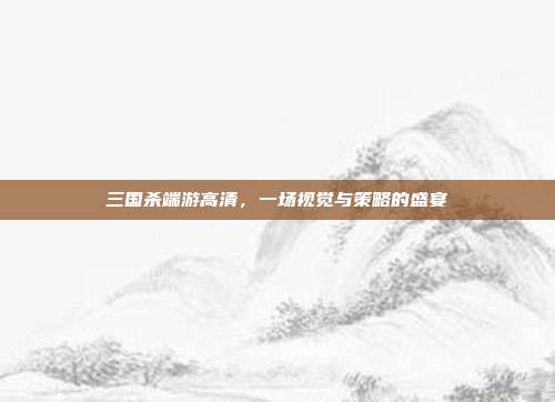 三国杀端游高清,一场视觉与策略的盛宴