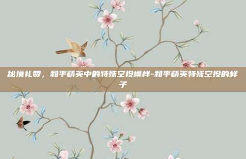 秘境礼赞,和平精英中的特殊空投模样-和平精英特殊空投的样子