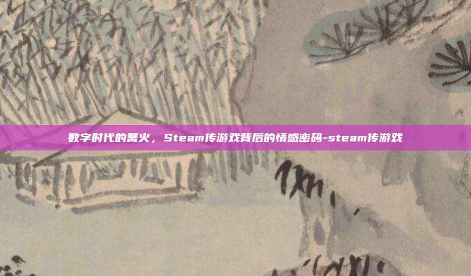 数字时代的篝火,Steam传游戏背后的情感密码-steam传游戏