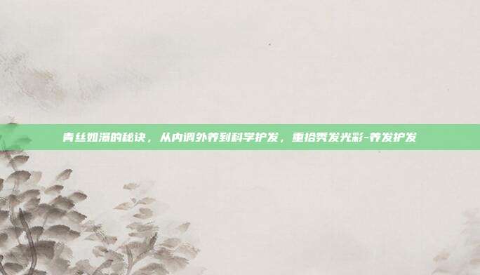 青丝如瀑的秘诀,从内调外养到科学护发,重拾秀发光彩-养发护发