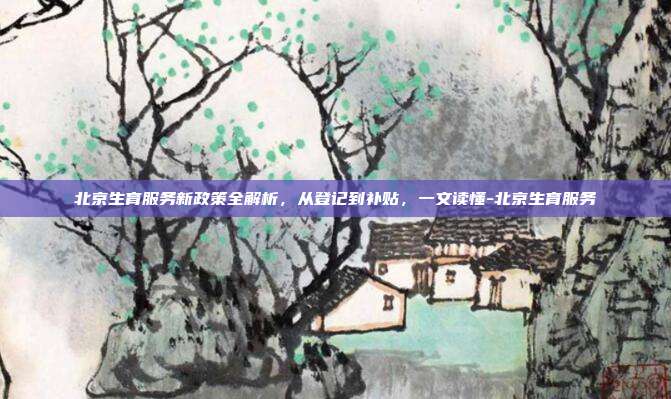 北京生育服务新政策全解析，从登记到补贴，一文读懂-北京生育服务