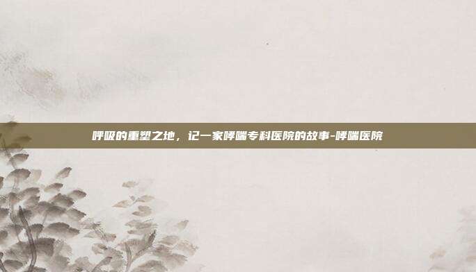 呼吸的重塑之地，记一家哮喘专科医院的故事-哮喘医院