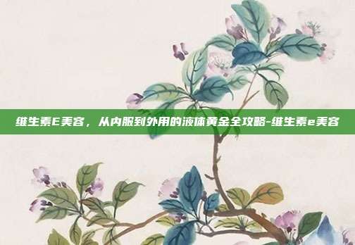 维生素E美容,从内服到外用的液体黄金全攻略-维生素e美容