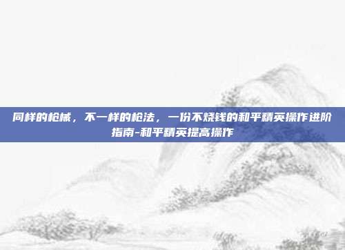 同样的枪械，不一样的枪法，一份不烧钱的和平精英操作进阶指南-和平精英提高操作