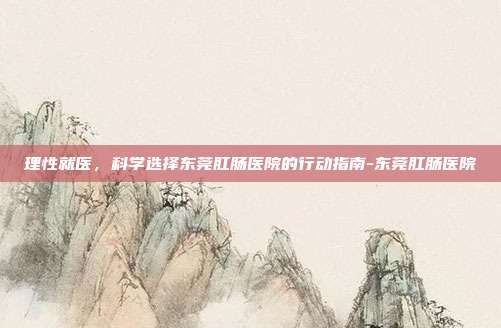 理性就医，科学选择东莞肛肠医院的行动指南-东莞肛肠医院