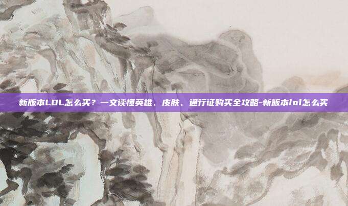 新版本LOL怎么买？一文读懂英雄、皮肤、通行证购买全攻略-新版本lol怎么买