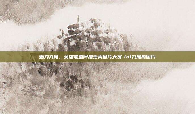 魅力九尾,英雄联盟阿狸绝美图片大赏-lol九尾狐图片