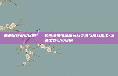 逆战宝箱多少级刷?一文带你搞懂宝箱获取等级与高效刷法-逆战宝箱多少级刷