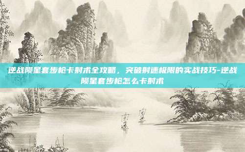 逆战陨星套步枪卡射术全攻略，突破射速极限的实战技巧-逆战陨星套步枪怎么卡射术