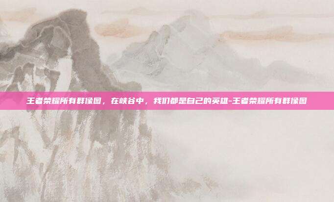 王者荣耀所有群像图，在峡谷中，我们都是自己的英雄-王者荣耀所有群像图