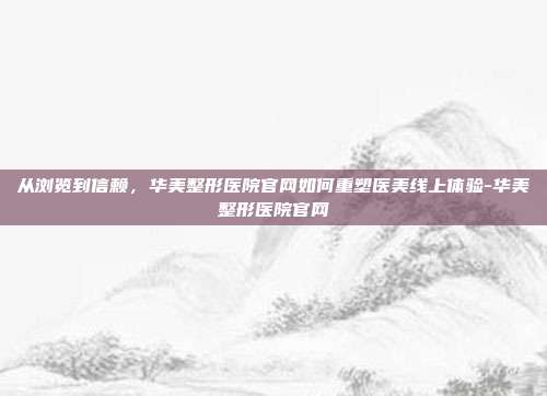 从浏览到信赖，华美整形医院官网如何重塑医美线上体验-华美整形医院官网