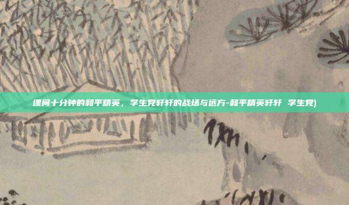 课间十分钟的和平精英,学生党轩轩的战场与远方-和平精英轩轩 学生党)