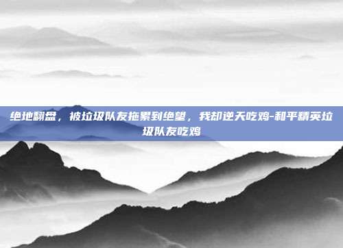 绝地翻盘,被垃圾队友拖累到绝望,我却逆天吃鸡-和平精英垃圾队友吃鸡