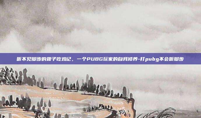 听不见脚步的聋子吃鸡记,一个PUBG玩家的自我修养-打pubg不会听脚步