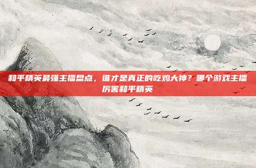 和平精英最强主播盘点,谁才是真正的吃鸡大神?哪个游戏主播厉害和平精英