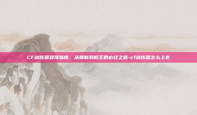 CF训练营登顶指南，从萌新到枪王的必经之路-cf训练营怎么上去