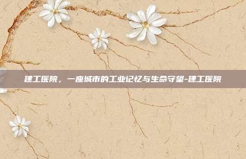 建工医院,一座城市的工业记忆与生命守望-建工医院