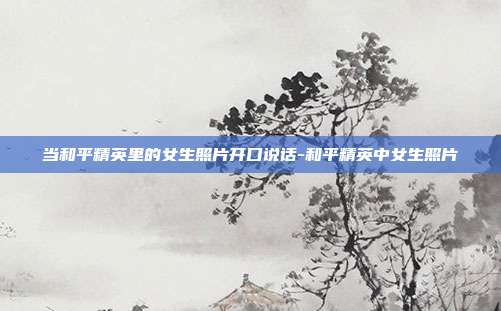 当和平精英里的女生照片开口说话-和平精英中女生照片