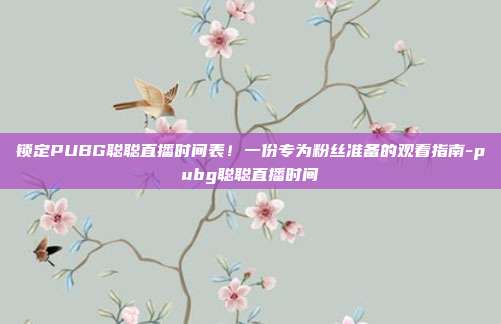 锁定PUBG聪聪直播时间表！一份专为粉丝准备的观看指南-pubg聪聪直播时间