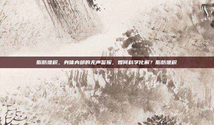 脂肪堆积,身体内部的无声警报,如何科学化解?脂肪堆积