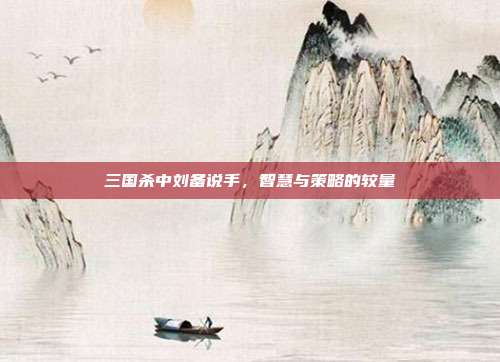 三国杀中刘备说手,智慧与策略的较量