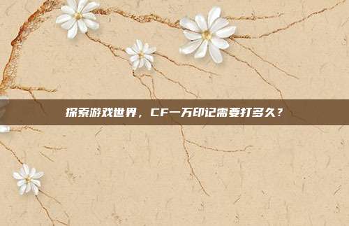 探索游戏世界，CF一万印记需要打多久？