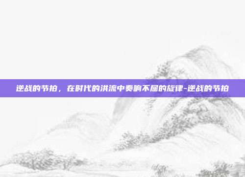 逆战的节拍,在时代的洪流中奏响不屈的旋律-逆战的节拍