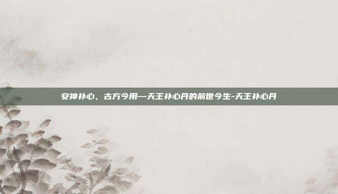 安神补心,古方今用—天王补心丹的前世今生-天王补心丹