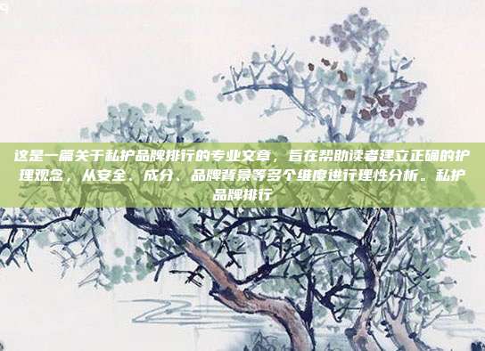 这是一篇关于私护品牌排行的专业文章,旨在帮助读者建立正确的护理观念,从安全、成分、品牌背景等多个维度进行理性分析。私护品牌排行